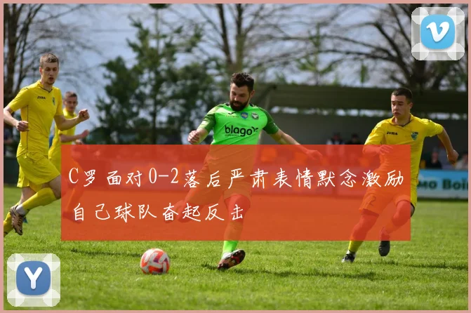 C罗面对0-2落后严肃表情默念激励自己球队奋起反击